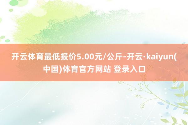 开云体育最低报价5.00元/公斤-开云·kaiyun(中国)体育官方网站 登录入口