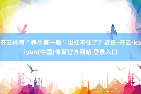 开云体育＂养牛第一股＂也扛不住了？近日-开云·kaiyun(中国)体育官方网站 登录入口