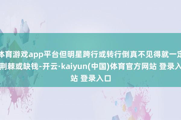 体育游戏app平台但明星跨行或转行倒真不见得就一定是荆棘或缺钱-开云·kaiyun(中国)体育官方网站 登录入口