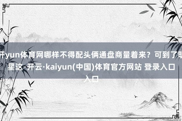 开yun体育网哪样不得配头俩通盘商量着来？可到了明星这-开云·kaiyun(中国)体育官方网站 登录入口