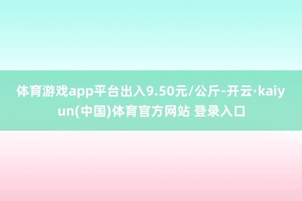 体育游戏app平台出入9.50元/公斤-开云·kaiyun(中国)体育官方网站 登录入口