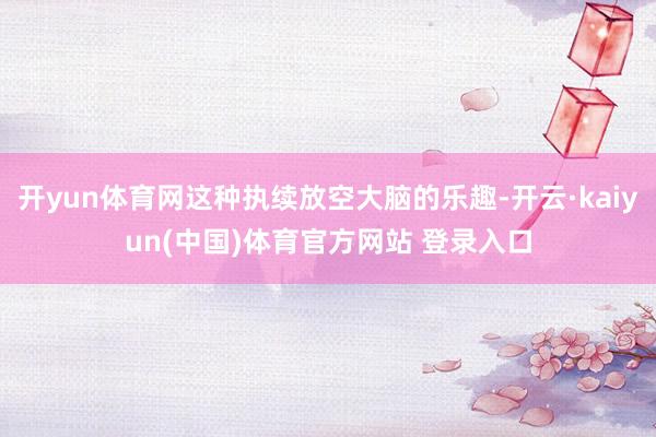开yun体育网这种执续放空大脑的乐趣-开云·kaiyun(中国)体育官方网站 登录入口