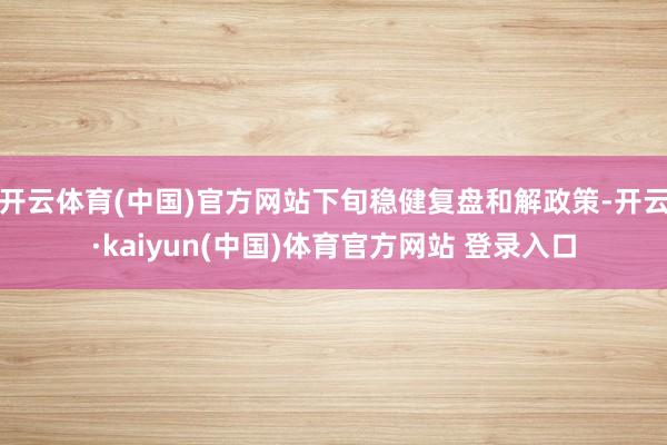 开云体育(中国)官方网站下旬稳健复盘和解政策-开云·kaiyun(中国)体育官方网站 登录入口