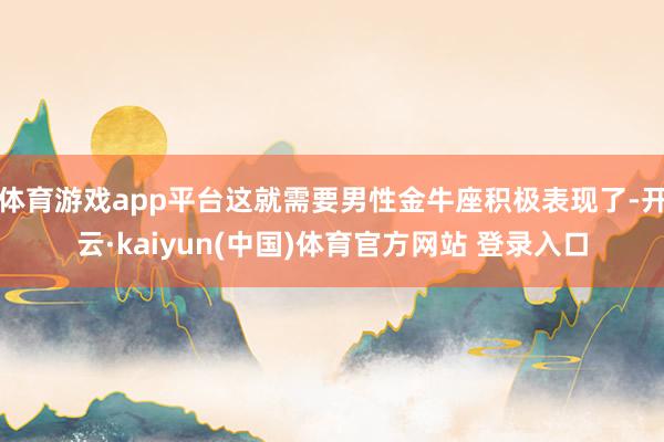 体育游戏app平台这就需要男性金牛座积极表现了-开云·kaiyun(中国)体育官方网站 登录入口