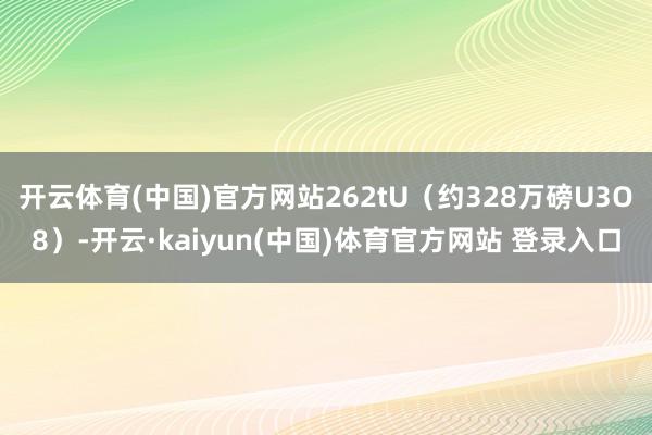 开云体育(中国)官方网站262tU（约328万磅U3O8）-开云·kaiyun(中国)体育官方网站 登录入口