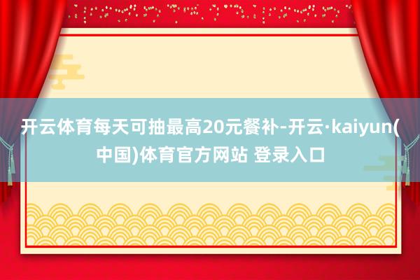 开云体育每天可抽最高20元餐补-开云·kaiyun(中国)体育官方网站 登录入口