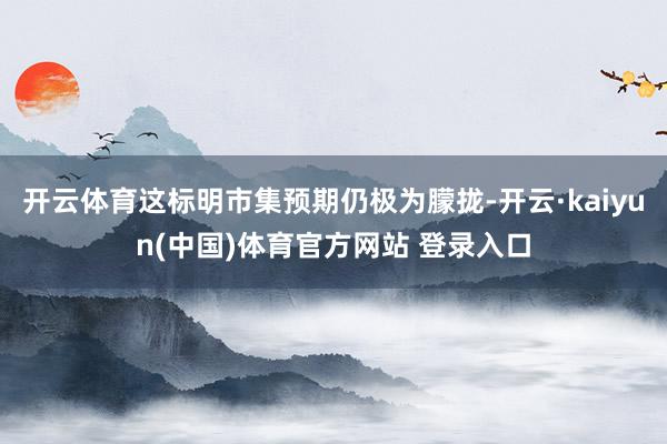开云体育这标明市集预期仍极为朦拢-开云·kaiyun(中国)体育官方网站 登录入口