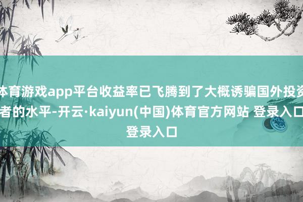 体育游戏app平台收益率已飞腾到了大概诱骗国外投资者的水平-开云·kaiyun(中国)体育官方网站 登录入口