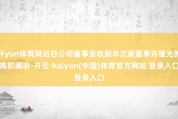 开yun体育网近日公司董事会收到非沉寂董事许瑾光的离职阐明-开云·kaiyun(中国)体育官方网站 登录入口