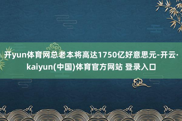 开yun体育网总老本将高达1750亿好意思元-开云·kaiyun(中国)体育官方网站 登录入口