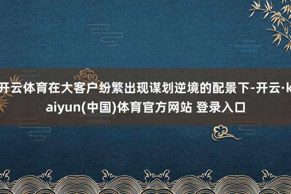 开云体育在大客户纷繁出现谋划逆境的配景下-开云·kaiyun(中国)体育官方网站 登录入口