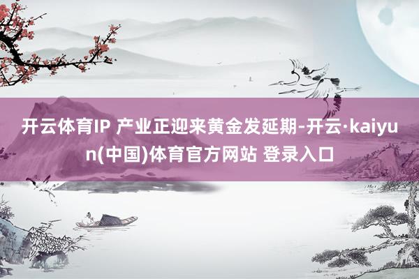 开云体育IP 产业正迎来黄金发延期-开云·kaiyun(中国)体育官方网站 登录入口