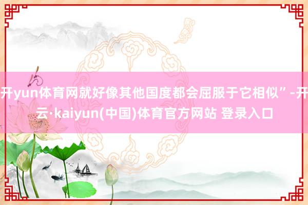 开yun体育网就好像其他国度都会屈服于它相似”-开云·kaiyun(中国)体育官方网站 登录入口