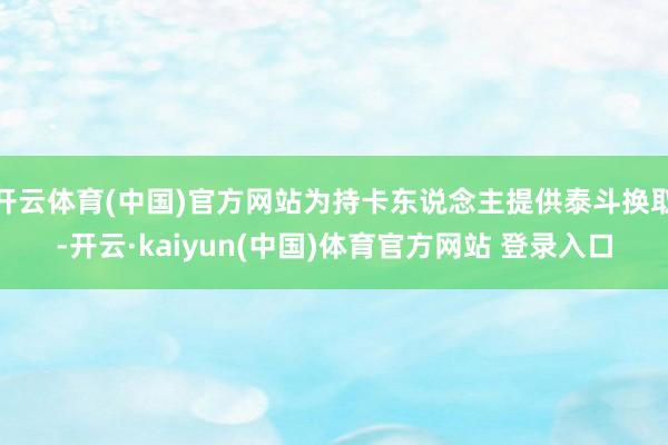 开云体育(中国)官方网站为持卡东说念主提供泰斗换取-开云·kaiyun(中国)体育官方网站 登录入口