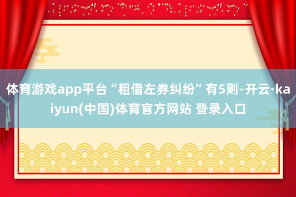 体育游戏app平台“租借左券纠纷”有5则-开云·kaiyun(中国)体育官方网站 登录入口