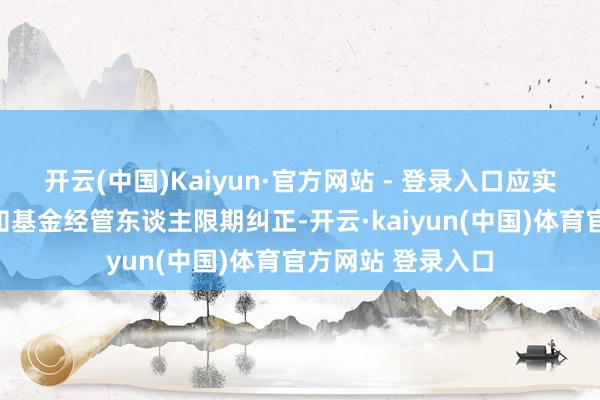 开云(中国)Kaiyun·官方网站 - 登录入口应实时以书面面容见知基金经管东谈主限期纠正-开云·kaiyun(中国)体育官方网站 登录入口