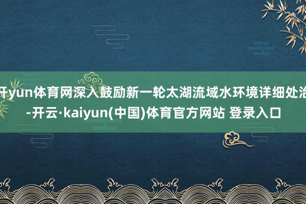 开yun体育网深入鼓励新一轮太湖流域水环境详细处治-开云·kaiyun(中国)体育官方网站 登录入口