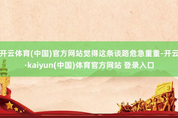 开云体育(中国)官方网站觉得这条谈路危急重重-开云·kaiyun(中国)体育官方网站 登录入口