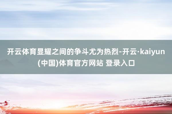 开云体育显耀之间的争斗尤为热烈-开云·kaiyun(中国)体育官方网站 登录入口