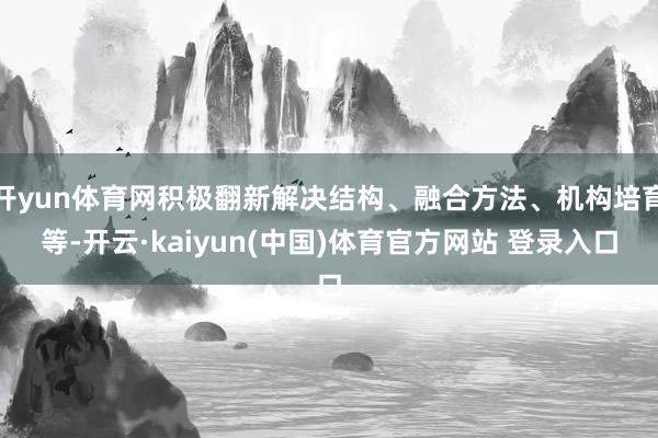 开yun体育网积极翻新解决结构、融合方法、机构培育等-开云·kaiyun(中国)体育官方网站 登录入口