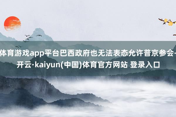 体育游戏app平台巴西政府也无法表态允许普京参会-开云·kaiyun(中国)体育官方网站 登录入口