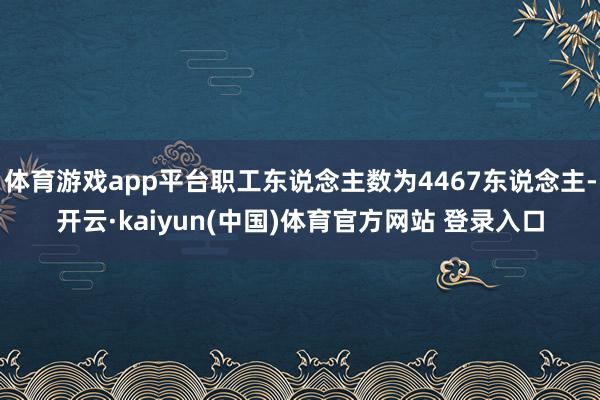 体育游戏app平台职工东说念主数为4467东说念主-开云·kaiyun(中国)体育官方网站 登录入口