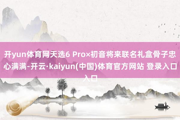 开yun体育网天选6 Pro×初音将来联名礼盒骨子忠心满满-开云·kaiyun(中国)体育官方网站 登录入口