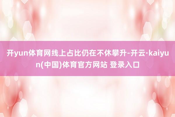 开yun体育网线上占比仍在不休攀升-开云·kaiyun(中国)体育官方网站 登录入口