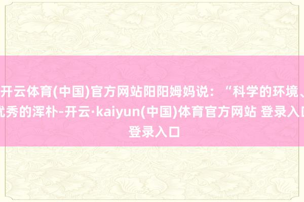 开云体育(中国)官方网站阳阳姆妈说：“科学的环境、优秀的浑朴-开云·kaiyun(中国)体育官方网站 登录入口