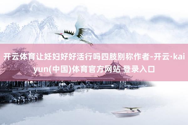 开云体育让妊妇好好活行吗四肢别称作者-开云·kaiyun(中国)体育官方网站 登录入口