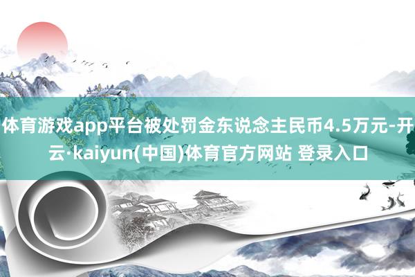 体育游戏app平台被处罚金东说念主民币4.5万元-开云·kaiyun(中国)体育官方网站 登录入口