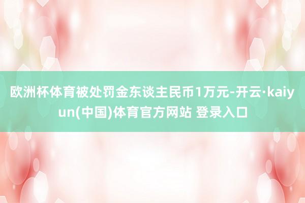 欧洲杯体育被处罚金东谈主民币1万元-开云·kaiyun(中国)体育官方网站 登录入口
