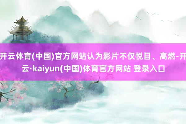 开云体育(中国)官方网站认为影片不仅悦目、高燃-开云·kaiyun(中国)体育官方网站 登录入口