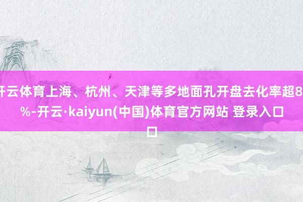 开云体育上海、杭州、天津等多地面孔开盘去化率超80%-开云·kaiyun(中国)体育官方网站 登录入口