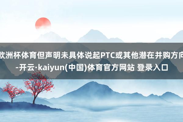 欧洲杯体育但声明未具体说起PTC或其他潜在并购方向-开云·kaiyun(中国)体育官方网站 登录入口