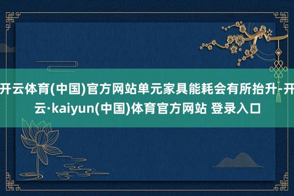 开云体育(中国)官方网站单元家具能耗会有所抬升-开云·kaiyun(中国)体育官方网站 登录入口