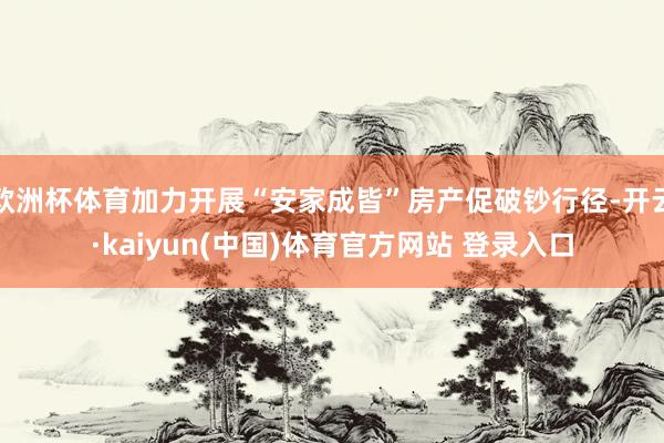 欧洲杯体育加力开展“安家成皆”房产促破钞行径-开云·kaiyun(中国)体育官方网站 登录入口
