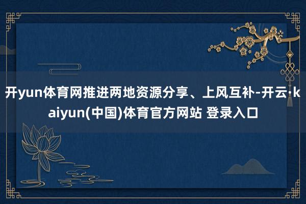 开yun体育网推进两地资源分享、上风互补-开云·kaiyun(中国)体育官方网站 登录入口