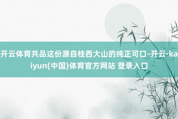开云体育共品这份源自桂西大山的纯正可口-开云·kaiyun(中国)体育官方网站 登录入口
