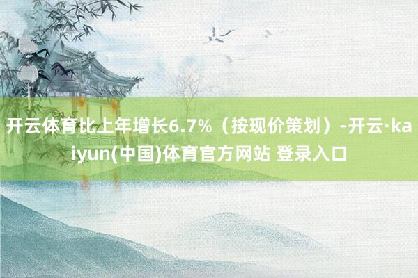 开云体育比上年增长6.7%（按现价策划）-开云·kaiyun(中国)体育官方网站 登录入口