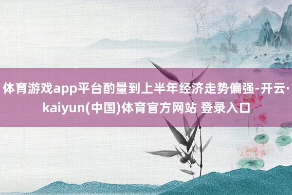 体育游戏app平台酌量到上半年经济走势偏强-开云·kaiyun(中国)体育官方网站 登录入口