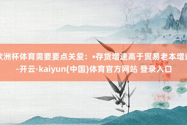 欧洲杯体育需要要点关爱：•存货增速高于贸易老本增速-开云·kaiyun(中国)体育官方网站 登录入口