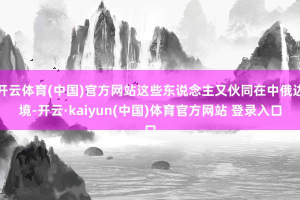 开云体育(中国)官方网站这些东说念主又伙同在中俄边境-开云·kaiyun(中国)体育官方网站 登录入口