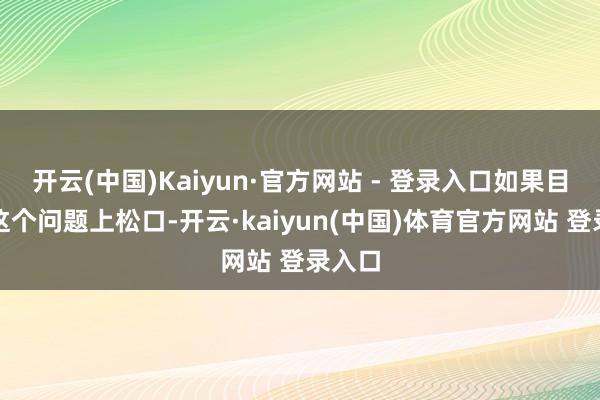 开云(中国)Kaiyun·官方网站 - 登录入口如果目下在这个问题上松口-开云·kaiyun(中国)体育官方网站 登录入口