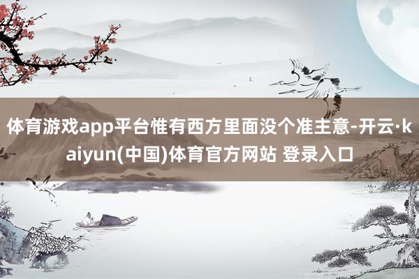 体育游戏app平台惟有西方里面没个准主意-开云·kaiyun(中国)体育官方网站 登录入口