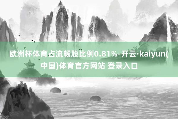欧洲杯体育占流畅股比例0.81%-开云·kaiyun(中国)体育官方网站 登录入口