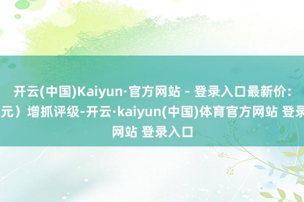 开云(中国)Kaiyun·官方网站 - 登录入口最新价：20.9元）增抓评级-开云·kaiyun(中国)体育官方网站 登录入口