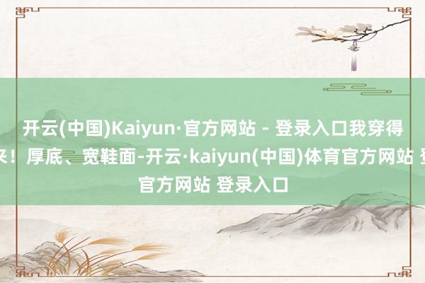 开云(中国)Kaiyun·官方网站 - 登录入口我穿得停不下来！厚底、宽鞋面-开云·kaiyun(中国)体育官方网站 登录入口