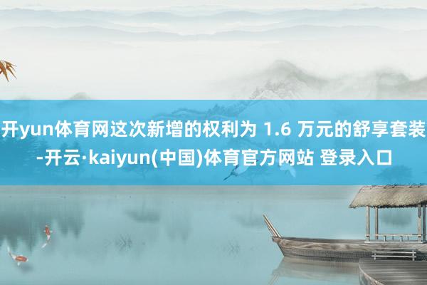 开yun体育网这次新增的权利为 1.6 万元的舒享套装-开云·kaiyun(中国)体育官方网站 登录入口