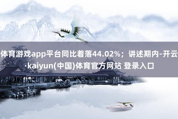 体育游戏app平台同比着落44.02%；讲述期内-开云·kaiyun(中国)体育官方网站 登录入口